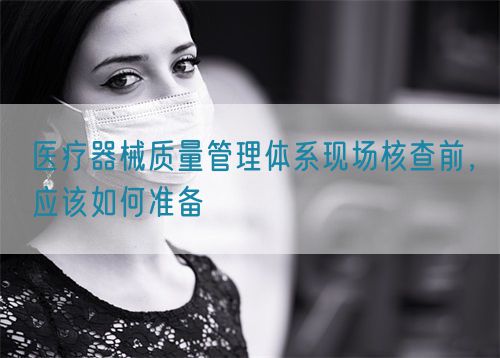 医疗器械质量管理体系现场核查前，应该如何准备(图1)