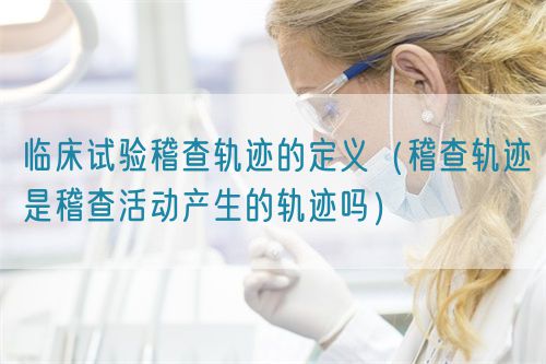 临床试验稽查轨迹的定义(稽查轨迹是稽查活动产生的轨迹吗)(图1) 临床试验稽查轨迹的定义(稽查轨迹是稽查活动产生的轨迹吗)(图1)