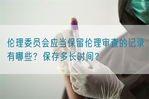 伦理委员会应当保留伦理审查的记录有哪些？保存多长时间？