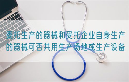 委托生产的器械和受托企业自身生产的器械可否共用生产场地或生产设备(图1)