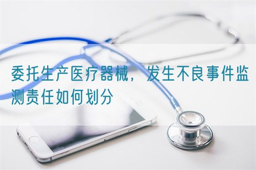 委托生产医疗器械，发生不良事件监测责任如何划分(图1)