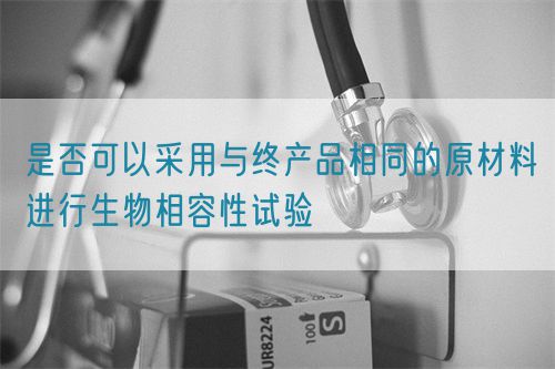 是否可以采用与终产品相同的原材料进行生物相容性试验(图1)