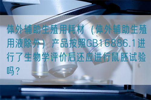体外辅助生殖用耗材（体外辅助生殖用液除外）产品按照GB16886.1进行了生物学评价后还应进行鼠胚试验吗？(图1)