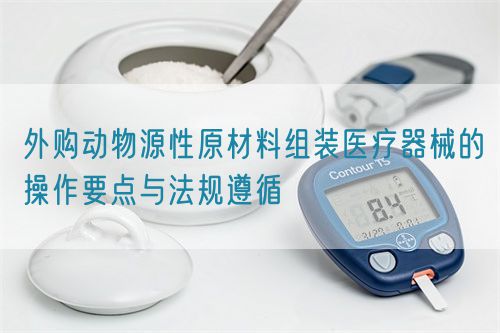 外购动物源性原材料组装医疗器械的操作要点与法规遵循(图1)