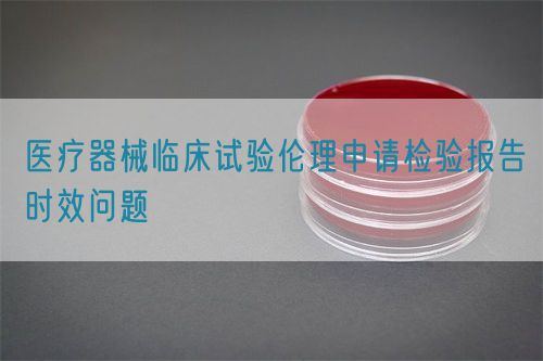 医疗器械临床试验伦理申请检验报告时效问题(图1)