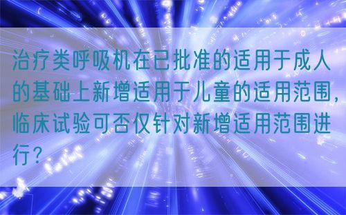 治疗类呼吸机在已批准的适用于成人的基础上新增适用于儿童的适用范围，临床试验可否仅针对新增适用范围进行？(图1)