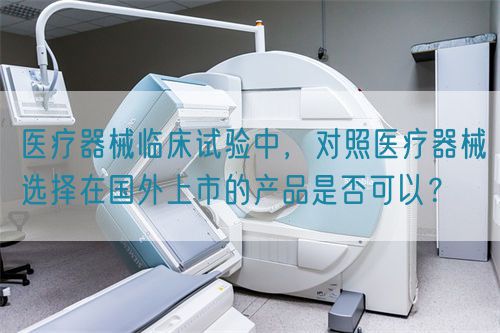 医疗器械临床试验中，对照医疗器械选择在国外上市的产品是否可以？(图1)