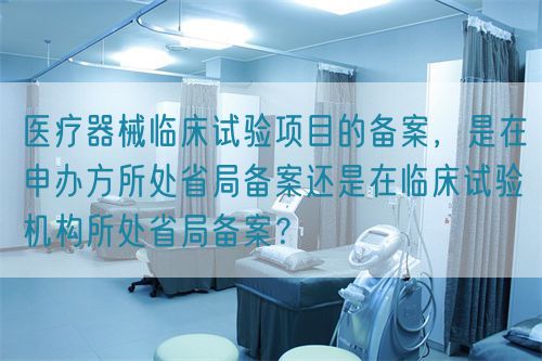 医疗器械临床试验项目的备案,是在申办方所处省局备案还是在临床试验机构所处省局备案?(图1) 医疗器械临床试验项目的备案,是在申办方所处省局备案还是在临床试验机构所处省局备案?(图1)