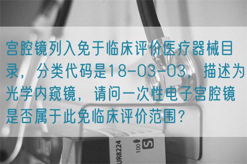 宫腔镜列入免于临床评价医疗器械目录，分类代码是18-03-03，描述为光学内窥镜，请问一次性电子宫腔镜是否属于此免临床评价范围？(图1)