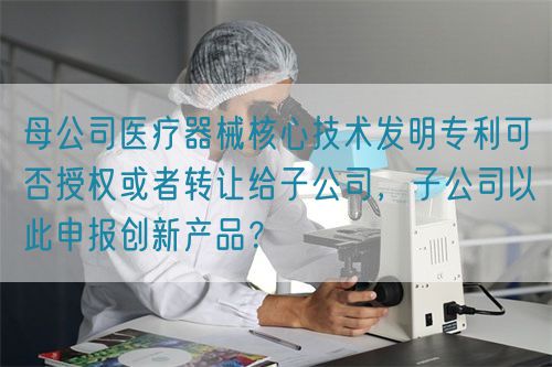 母公司医疗器械核心技术发明专利可否授权或者转让给子公司，子公司以此申报创新产品？(图1)