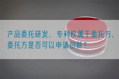 产品委托研发,专利权属于委托方,委托方是否可以申请创新?(图1) 产品委托研发,专利权属于委托方,委托方是否可以申请创新?(图1)