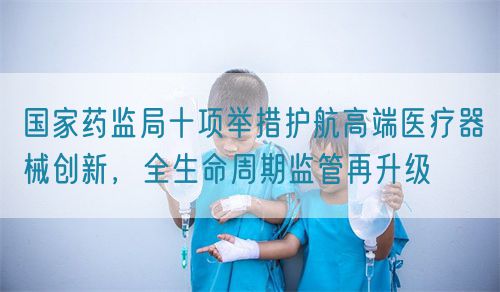 国家药监局十项举措护航高端医疗器械创新,全生命周期监管再升级(图1) 国家药监局十项举措护航高端医疗器械创新,全生命周期监管再升级(图1)
