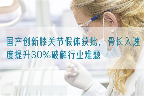 国产创新膝关节假体获批，骨长入速度提升30%破解行业难题