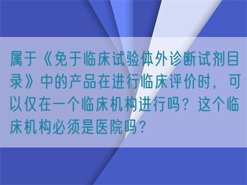 属于《免于临床试验体外诊断试剂目录》中的产品在进行临床评价时，可以仅在一个临床机构进行吗？这个临床机构必须是医院吗？(图1)