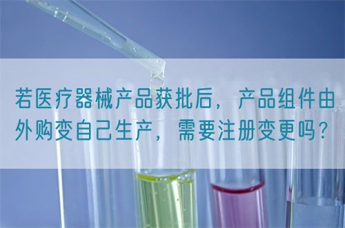 若医疗器械产品获批后，产品组件由外购变自己生产，需要注册变更吗？
