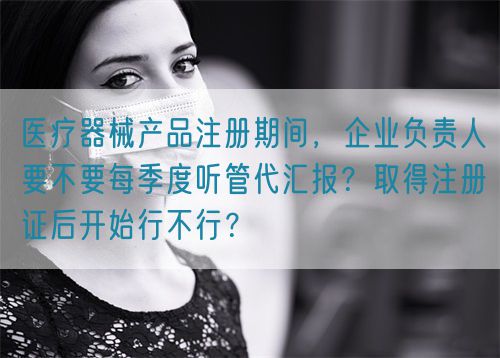 医疗器械产品注册期间，企业负责人要不要每季度听管代汇报？取得注册证后开始行不行？