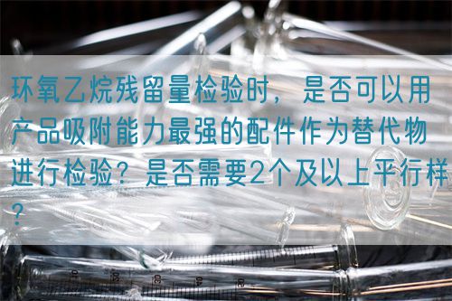 环氧乙烷残留量检验时,是否可以用产品吸附能力最强的配件作为替代物进行检验?是否需要2个及以上平行样?(图1) 环氧乙烷残留量检验时,是否可以用产品吸附能力最强的配件作为替代物进行检验?是否需要2个及以上平行样?(图1)