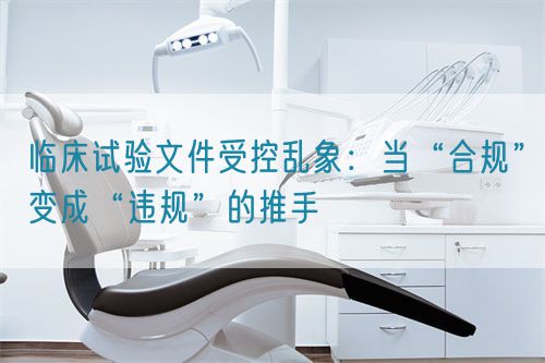 临床试验文件受控乱象：当“合规”变成“违规”的推手(图1)