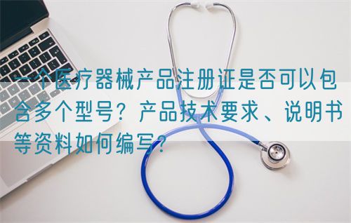 一个医疗器械产品注册证是否可以包含多个型号？产品技术要求、说明书等资料如何编写？