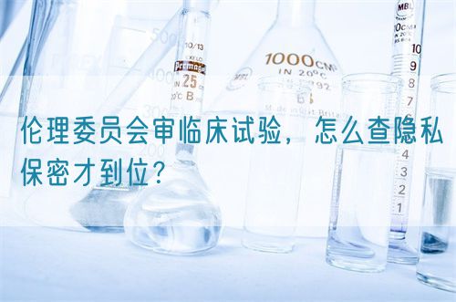 伦理委员会审临床试验，怎么查隐私保密才到位？(图1)