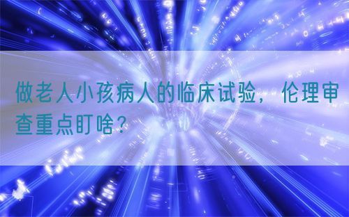 做老人小孩病人的临床试验,伦理审查重点盯啥?(图1) 做老人小孩病人的临床试验,伦理审查重点盯啥?(图1)
