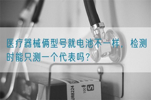 医疗器械俩型号就电池不一样，检测时能只测一个代表吗？