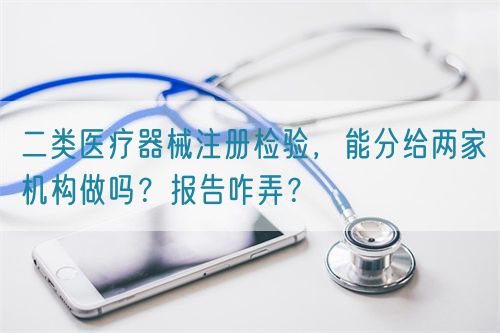 二类医疗器械注册检验，能分给两家机构做吗？报告咋弄？(图1)