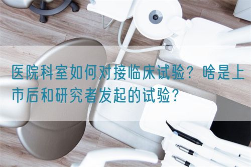 医院科室如何对接临床试验?啥是上市后和研究者发起的试验?(图1) 医院科室如何对接临床试验?啥是上市后和研究者发起的试验?(图1)