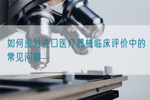 如何应对进口医疗器械临床评价中的常见问题(图1)